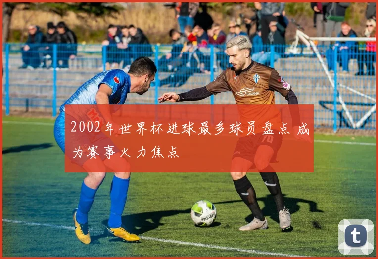 2002年世界杯进球最多球员盘点 成为赛事火力焦点