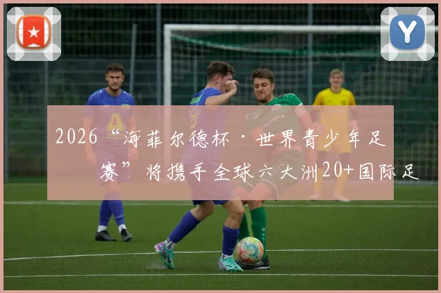 2026“海菲尔德杯·世界青少年足球赛”将携手全球六大洲20+国际足球俱