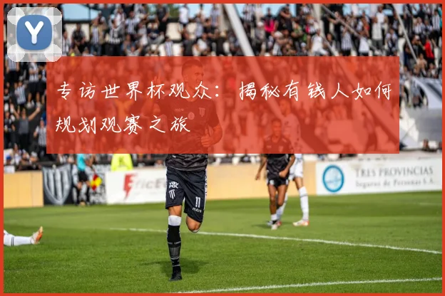 专访世界杯观众：揭秘有钱人如何规划观赛之旅