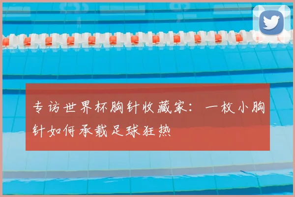 专访世界杯胸针收藏家：一枚小胸针如何承载足球狂热