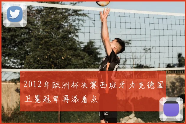 2012年欧洲杯决赛西班牙力克德国卫冕冠军再添看点