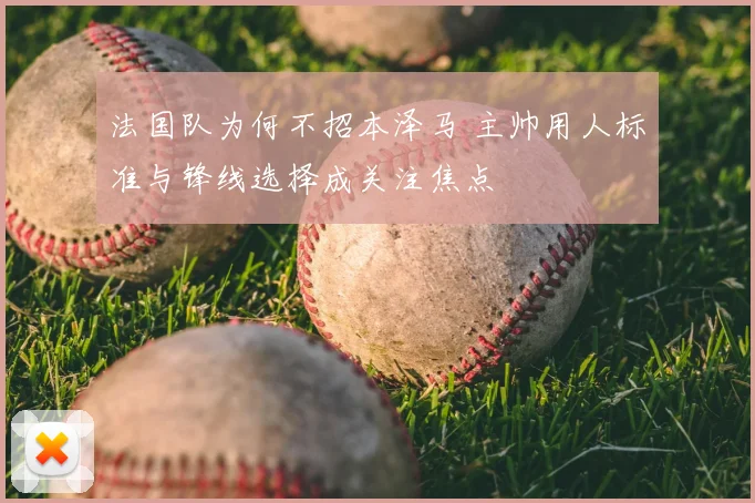 法国队为何不招本泽马 主帅用人标准与锋线选择成关注焦点