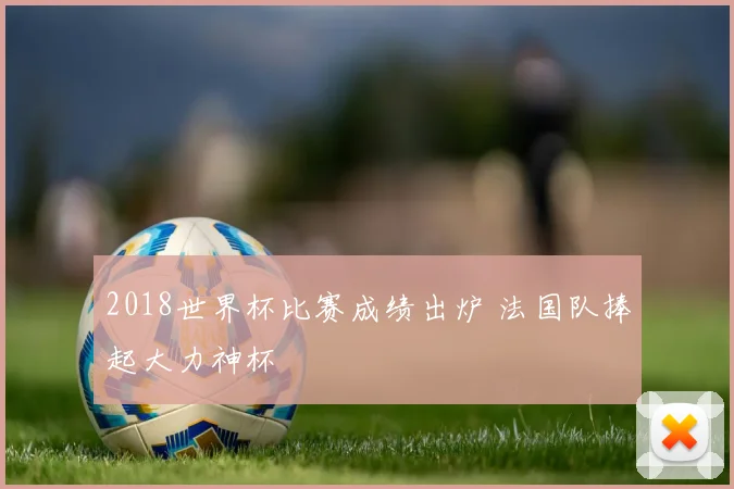 2018世界杯比赛成绩出炉 法国队捧起大力神杯