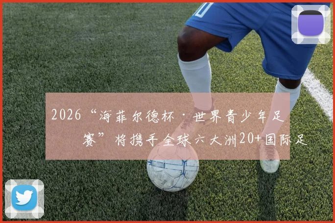 2026“海菲尔德杯·世界青少年足球赛”将携手全球六大洲20+国际足球俱