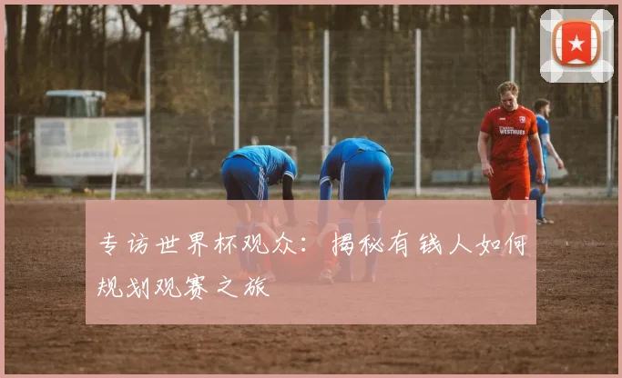 专访世界杯观众：揭秘有钱人如何规划观赛之旅