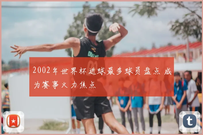 2002年世界杯进球最多球员盘点 成为赛事火力焦点
