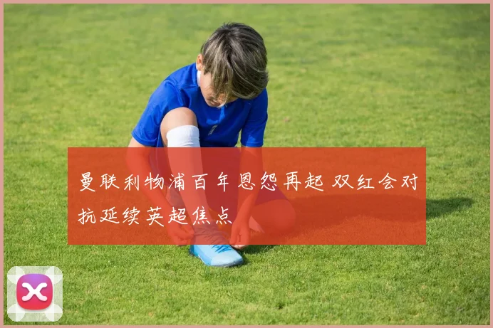曼联利物浦百年恩怨再起 双红会对抗延续英超焦点