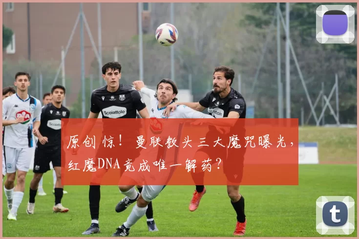 原创 惊！曼联教头三大魔咒曝光，红魔DNA竟成唯一解药？
