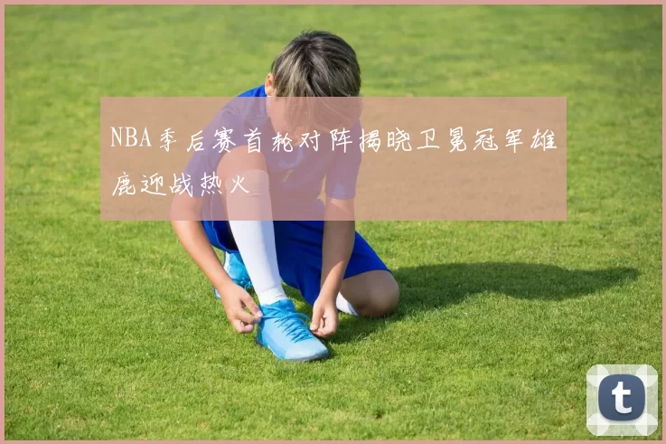 NBA季后赛首轮对阵揭晓卫冕冠军雄鹿迎战热火