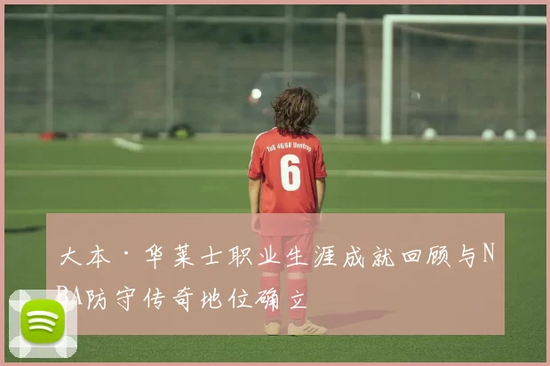 大本·华莱士职业生涯成就回顾与NBA防守传奇地位确立