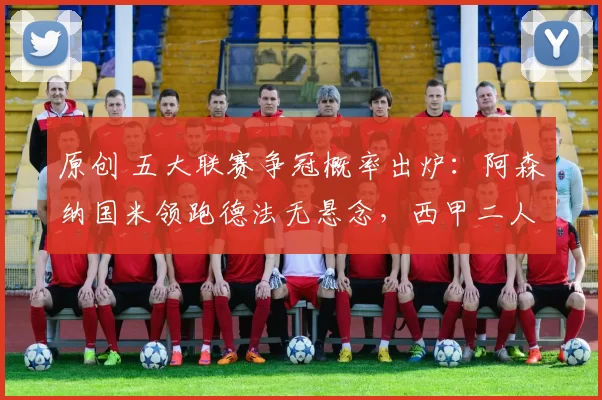 原创 五大联赛争冠概率出炉:阿森纳国米领跑德法无悬念,西甲二人转