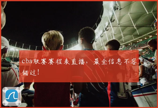 cba联赛赛程表直播，最全信息不容错过！