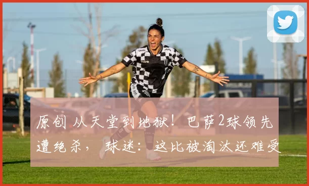 原创 从天堂到地狱！巴萨2球领先遭绝杀， 球迷：这比被淘汰还难受！