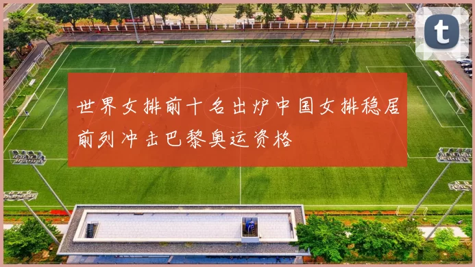 世界女排前十名出炉中国女排稳居前列冲击巴黎奥运资格