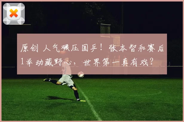 原创 人气碾压国乒！张本智和赛后1举动藏野心，世界第一真有戏？