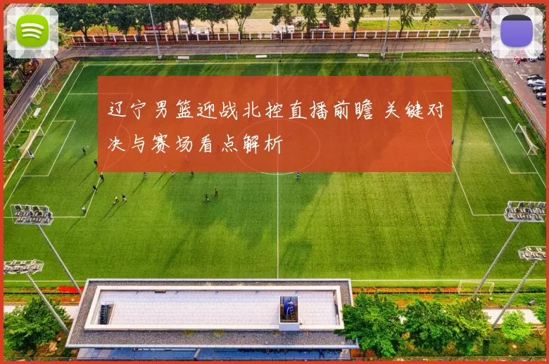 辽宁男篮迎战北控直播前瞻 关键对决与赛场看点解析