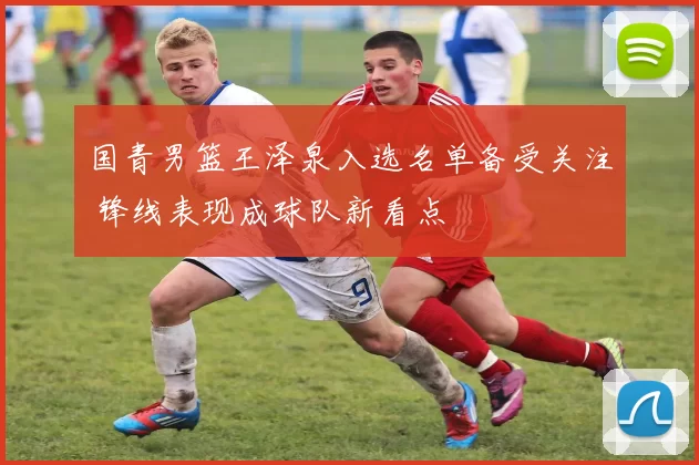 国青男篮王泽泉入选名单备受关注 锋线表现成球队新看点