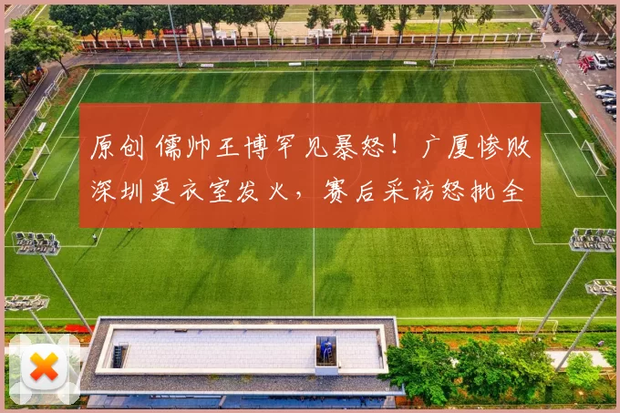 原创 儒帅王博罕见暴怒！广厦惨败深圳更衣室发火，赛后采访怒批全队防守