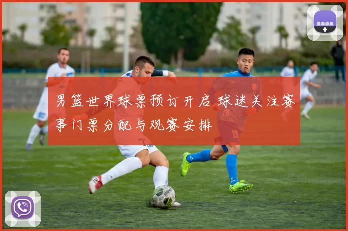 男篮世界球票预订开启 球迷关注赛事门票分配与观赛安排