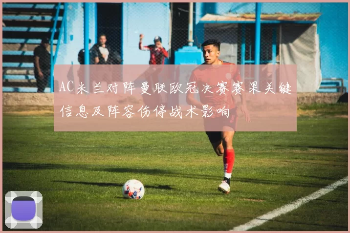 AC米兰对阵曼联欧冠决赛赛果关键信息及阵容伤停战术影响