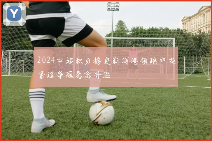 2024中超积分榜更新海港领跑申花紧追争冠悬念升温