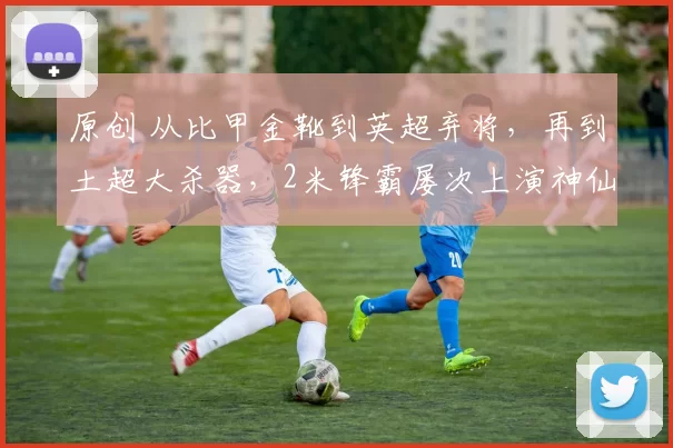 原创 从比甲金靴到英超弃将，再到土超大杀器，2米锋霸屡次上演神仙球