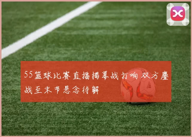 55篮球比赛直播揭幕战打响 双方鏖战至末节悬念待解