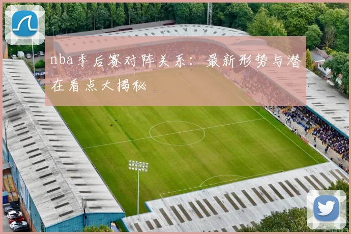 nba季后赛对阵关系：最新形势与潜在看点大揭秘