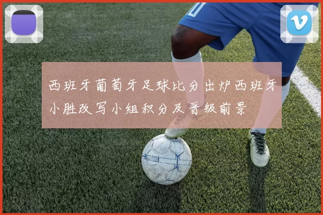 西班牙葡萄牙足球比分出炉西班牙小胜改写小组积分及晋级前景