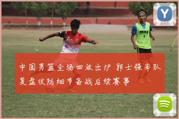 中国男篮全场回放出炉 郭士强率队复盘攻防细节备战后续赛事