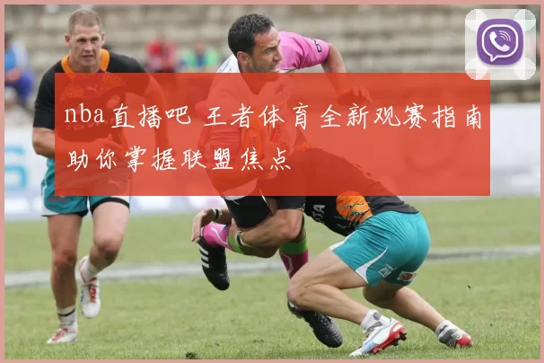 nba直播吧 王者体育全新观赛指南助你掌握联盟焦点