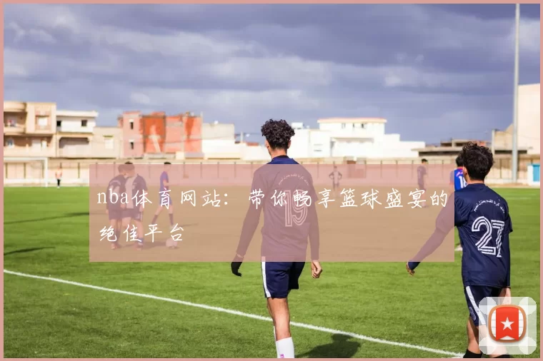 nba体育网站:带你畅享篮球盛宴的绝佳平台