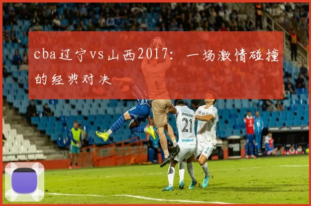 cba辽宁vs山西2017：一场激情碰撞的经典对决
