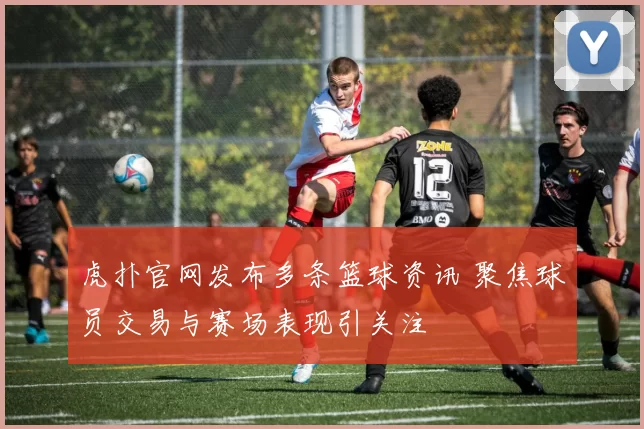 虎扑官网发布多条篮球资讯 聚焦球员交易与赛场表现引关注