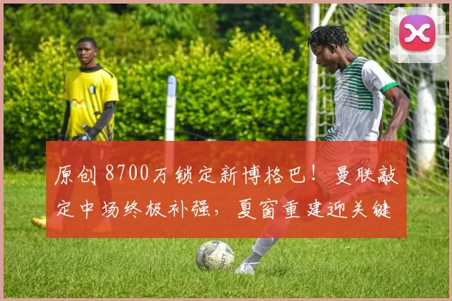 原创 8700万锁定新博格巴！曼联敲定中场终极补强，夏窗重建迎关键拼图