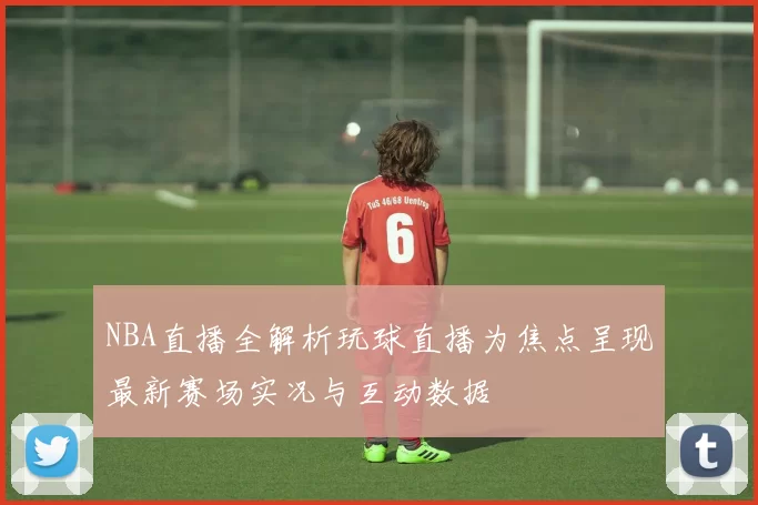 NBA直播全解析玩球直播为焦点呈现最新赛场实况与互动数据