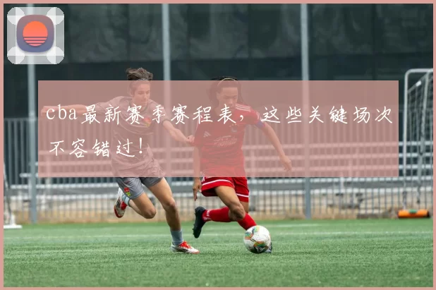 cba最新赛季赛程表，这些关键场次不容错过！