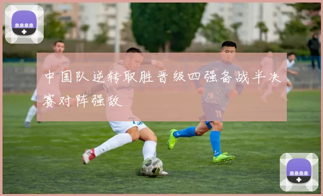中国队逆转取胜晋级四强备战半决赛对阵强敌