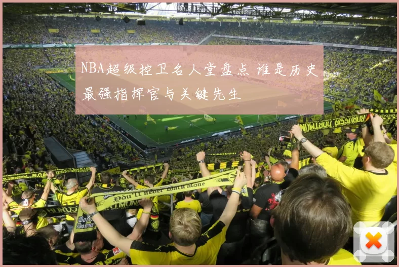 NBA超级控卫名人堂盘点 谁是历史最强指挥官与关键先生