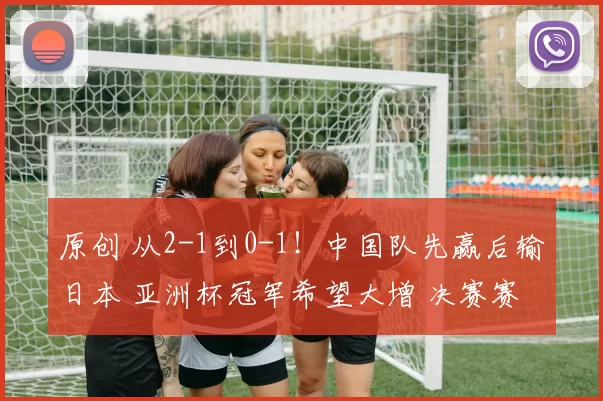 原创 从2-1到0-1!中国队先赢后输日本 亚洲杯冠军希望大增 决赛赛程如下