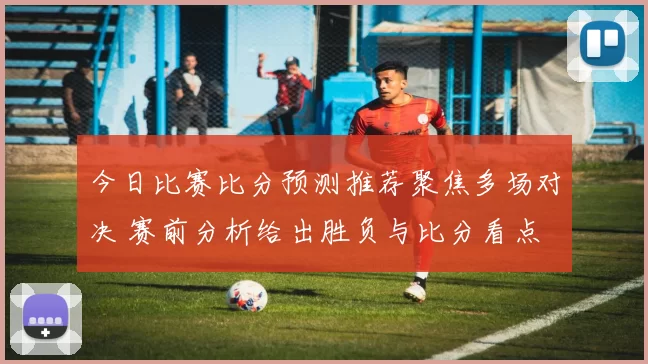 今日比赛比分预测推荐聚焦多场对决 赛前分析给出胜负与比分看点