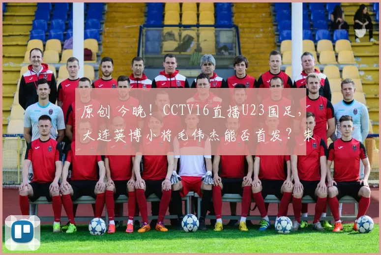 原创 今晚！CCTV16直播U23国足，大连英博小将毛伟杰能否首发？朱鹏宇因伤缺席