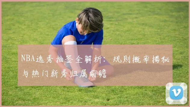 NBA选秀抽签全解析:规则概率揭秘与热门新秀归属前瞻