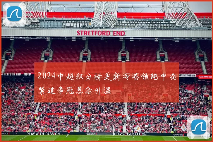2024中超积分榜更新海港领跑申花紧追争冠悬念升温