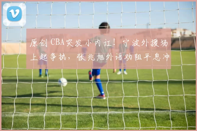 原创 CBA突发小内讧！宁波外援场上起争执，张兆旭外语劝阻平息冲突