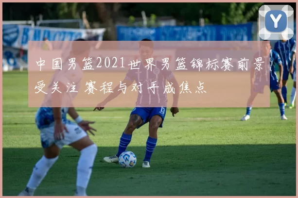 中国男篮2021世界男篮锦标赛前景受关注 赛程与对手成焦点