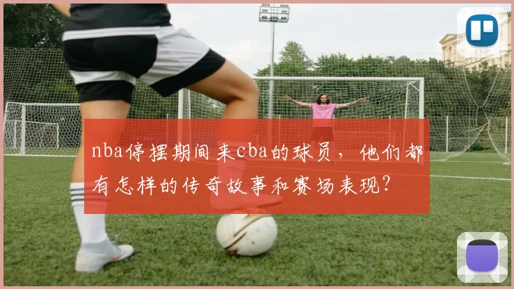 nba停摆期间来cba的球员,他们都有怎样的传奇故事和赛场表现?