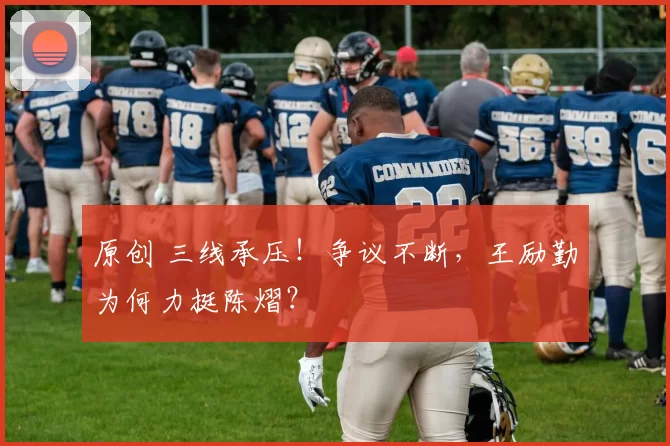 原创 三线承压!争议不断,王励勤为何力挺陈熠?