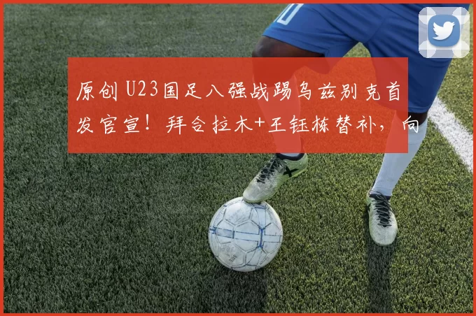 原创 U23国足八强战踢乌兹别克首发官宣!拜合拉木+王钰栋替补,向余望首发