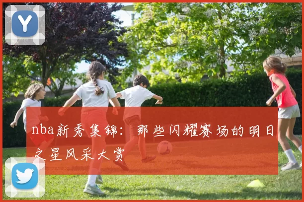 nba新秀集锦:那些闪耀赛场的明日之星风采大赏